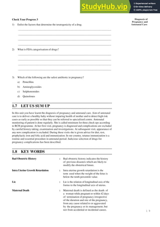 1 9
Diagnosis of
Pregnancy and
Antenatal Care
Check Your Progress 3
1) Enlist the factors that determine the teratogenicity of a drug.
..........................................................................................................................................................
..........................................................................................................................................................
..........................................................................................................................................................
..........................................................................................................................................................
2) What is FDA categorisation of drugs?
..........................................................................................................................................................
..........................................................................................................................................................
..........................................................................................................................................................
..........................................................................................................................................................
3) Which of the following are the safest antibiotic in pregnancy?
a) Penicillins
b) Aminoglycosides
c) Sulphonomides
d) Quinolones
1.7 LET US SUM UP
In this unit you have learnt the diagnosis of pregnancy and antenatal care. Aim of antenatal
care is to deliver a healthy baby without imparing health of mother and to detect high risk
cases as early as possible so that they can be referred to specialized centre. Antenatal
monitoring of patient is done regularly. She is called minimum for three check ups according
to RCH programme. At her first visit, pregnancy is diagnosed and complications are excluded
by careful history taking, examination and investigations. At subsequent visit, appearance of
any new complication is excluded. During these visits she is given advice for diet, rest,
prophylactic iron and folic acid and immunization. In our country, tetanus immunization is a
routine and essential procedure in antenatal period. Judicious selection of drugs for
pregnancy complications has been described.
1.8 KEY WORDS
Bad Obstetric History : Bad obstetric history indicates the history
of previous disasters which are likely to
modify the obstetrical future.
Intra Uterine Growth Retardation : Intra uterine growth retardation is the
term used when the weight of the fetus is
below the tenth percentile value.
Lie : Lie is the relation of longitudinal axis of the
foetus to the longitudinal axis of uterus.
Maternal Death : Maternal death is defined as the death of
a woman while pregnant or within 42 days
of termination of pregnancy irrespective
of the duration and site of the pregnancy,
from any cause related to or aggravated
by the pregnancy or its management, but
not from accidental or incidental causes.
 