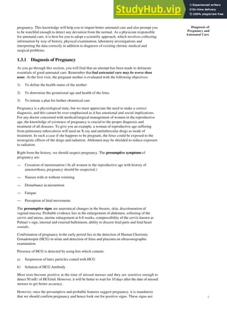 7
Diagnosis of
Pregnancy and
Antenatal Care
pregnancy. This knowledge will help you to impart better antenatal care and also prompt you
to be watchful enough to detect any deviation from the normal. As a physician responsible
for antenatal care, it is best for you to adopt a scientific approach, which involves collecting
information by way of history, physical examination, laboratory investigations and
interpreting the data correctly in addition to diagnosis of existing chronic medical and
surgical problems.
1.3.1 Diagnosis of Pregnancy
As you go through this section, you will find that an attempt has been made to delineate
essentials of good antenatal care. Remember that bad antenatal care may be worse than
none. At the first visit, the pregnant mother is evaluated with the following objectives:
1) To define the health status of the mother
2) To determine the gestational age and health of the fetus
3) To initiate a plan for further obstetrical care
Pregnancy is a physiological state, but we must appreciate the need to make a correct
diagnosis, and this cannot be over-emphasised as it has emotional and social implications.
For any doctor concerned with medical/surgical management of women in the reproductive
age, the knowledge of existence of pregnancy is crucial to the proper diagnosis and
treatment of all diseases. To give you an example, a woman of reproductive age suffering
from pulmonary tuberculosis will need an X-ray and antitubercular drugs as mode of
treatment. In such a case if she happens to be pregnant, the fetus could be exposed to the
teratogenic effects of the drugs and radiation. Abdomen may be shielded to reduce exposure
to radiation.
Right from the history, we should suspect pregnancy. The presumptive symptoms of
pregnancy are:
— Cessation of menstruation ( In all women in the reproductive age with history of
amenorrhoea, pregnancy should be suspected.)
— Nausea with or without vomiting
— Disturbance in micturition
— Fatigue
— Perception of fetal movements
The presumptive signs are anatomical changes in the breasts, skin, discolouration of
vaginal mucosa. Probable evidence lies in the enlargement of abdomen, softening of the
cervix and uterus, uterine enlargement at 6-8 weeks, compressibility of the cervix known as
Palmer’s sign, internal and external ballotment, ability to discern fetal parts and fetal heart
sounds.
Confirmation of pregnancy in the early period lies in the detection of Human Chorionic
Gonadotropin (HCG) in urine and detection of fetus and placenta on ultrasonographic
examination.
Presence of HCG is detected by using kits which contain:
a) Suspension of latex particles coated with HCG
b) Solution of HCG Antibody
Most tests become positive at the time of missed menses and they are sensitive enough to
detect 50 mIU of HCG/ml. However, it will be better to wait for 10 days after the date of missed
menses to get better accuracy.
However, once the presumptive and probable features suggest pregnancy, it is mandatory
that we should confirm pregnancy and hence look out for positive signs. These signs are:
 