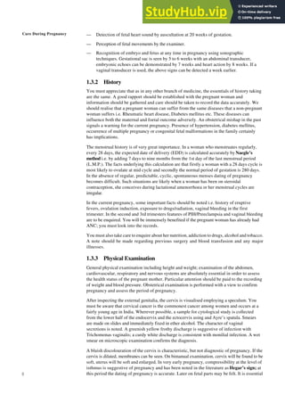 Care During Pregnancy
8
— Detection of fetal heart sound by auscultation at 20 weeks of gestation.
— Perception of fetal movements by the examiner.
— Recognition of embryo and fetus at any time in pregnancy using sonographic
techniques. Gestational sac is seen by 5 to 6 weeks with an abdominal transducer,
embryonic echoes can be demonstrated by 7 weeks and heart action by 8 weeks. If a
vaginal transducer is used, the above signs can be detected a week earlier.
1.3.2 History
You must appreciate that as in any other branch of medicine, the essentials of history taking
are the same. A good rapport should be established with the pregnant woman and
information should be gathered and care should be taken to record the data accurately. We
should realise that a pregnant woman can suffer from the same diseases that a non-pregnant
woman suffers i.e. Rheumatic heart disease, Diabetes mellitus etc. These diseases can
influence both the maternal and foetal outcome adversely. An obstetrical mishap in the past
signals a warning for the current pregnancy. Presence of hypertension, diabetes mellitus,
occurrence of multiple pregnancy or congenital fetal malformations in the family certainly
has implications.
The menstrual history is of very great importance. In a woman who menstruates regularly,
every 28 days, the expected date of delivery (EDD) is calculated accurately by Naegle’s
method i.e. by adding 7 days to nine months from the 1st day of the last menstrual period
(L.M.P.). The facts underlying this calculation are that firstly a woman with a 28 days cycle is
most likely to ovulate at mid cycle and secondly the normal period of gestation is 280 days.
In the absence of regular, predictable, cyclic, spontaneous menses dating of pregnancy
becomes difficult. Such situations are likely when a woman has been on steroidal
contraception, she conceives during lactational amenorrhoea or her menstrual cycles are
irregular.
In the current pregnancy, some important facts should be noted i.e. history of eruptive
fevers, ovulation induction, exposure to drugs/radiation, vaginal bleeding in the first
trimester. In the second and 3rd trimesters features of PIH/Preeclampsia and vaginal bleeding
are to be enquired. You will be immensely benefited if the pregnant woman has already had
ANC; you must look into the records.
You must also take care to enquire about her nutrition, addiction to drugs, alcohol and tobacco.
A note should be made regarding previous surgery and blood transfusion and any major
illnesses.
1.3.3 Physical Examination
General physical examination including height and weight; examination of the abdomen,
cardiovascular, respiratory and nervous systems are absolutely essential in order to assess
the health status of the pregnant mother. Particular attention should be paid to the recording
of weight and blood pressure. Obstetrical examination is performed with a view to confirm
pregnancy and assess the period of pregnancy.
After inspecting the external genitalia, the cervix is visualised employing a speculum. You
must be aware that cervical cancer is the commonest cancer among women and occurs at a
fairly young age in India. Wherever possible, a sample for cytological study is collected
from the lower half of the endocervix and the ectocervix using and Ayre’s spatula. Smears
are made on slides and immediately fixed in ether alcohol. The character of vaginal
secretions is noted. A greenish yellow frothy discharge is suggestive of infection with
Trichomonas vaginalis; a curdy white discharge is consistent with monilial infection. A wet
smear on microscopic examination confirms the diagnosis.
A bluish discolouration of the cervix is characteristic, but not diagnostic of pregnancy. If the
cervix is dilated, membranes can be seen. On bimanual examination, cervix will be found to be
soft, uterus will be soft and enlarged. In very early pregnancy, compressibility at the level of
isthmus is suggestive of pregnancy and has been noted in the literature as Hegar’s sign; at
this period the dating of pregnancy is accurate. Later on fetal parts may be felt. It is essential
 