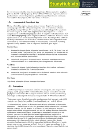 9
Diagnosis of
Pregnancy and
Antenatal Care
for you to remember that the uterus becomes palpable per abdomen (just above symphysis
pubis) by the 14th week of pregnancy. Between 20th and 30th weeks of gestation, there is a
good correlation between the gestational age of the fetus and the distance in centimetres
measured from the symphysis pubis to the fundus of the uterus.
1.3.4 Assessment of Gestational Age
Having collected the required data, you proceed to assess the period of gestation as
accurately as possible. This will be extremely useful when we have to make a decision
regarding the timing of delivery. We have already discussed that the period of gestation in
the human beings is 40 weeks. Term pregnancyis from the completion of 37 weeks to
completion of 42 weeks. Preterm pregnancy is from 28 completed weeks till completion of 37
weeks. Post term pregnancy is from completion of 42 weeks and beyond. We have to evince
special concern in case of both preterm and post term infants. According to Arias (1993) the
reliability of the expected date of delivery as calculated from the period of gestation can be
assessed both by clinical data and findings of ultrasonography examination. Depending
upon the accuracy of EDD, it could be categorised as excellant, good or poor.
Excellent Dates
a) Women with adequate clinical information having known. L.M. P.; 28-30 days cycle; no
recent use of Oral Contraceptives Pills; uterine size in agreement with the dates and the
ultrasound examination between 16 to 24 weeks indicating that the fetal measurements
are in agreement with the gestational age.
b) Patients with inadequate or incomplete clinical information but with two ultrasound
examination between 16-24 weeks showing linear fetal growth and similar EDD.
Good Dates
a) Patients with adequate clinical information (as defined above) and one confirmatory
ultrasound examination after 24 weeks of gestation.
b) Patients with inadequate or incomplete clinical information and two or more ultrasound
examination showing adequate growth and similar EDD.
Poor Dates
Any clinical information different from those listed above.
1.3.5 Instructions
After history and physical examination, estimation of haemoglobin, urine analysis, blood
grouping and Rh typing should be performed for all the pregnant women. Iron-folic acid
prophylaxis is advocated as 90% of pregnant women in India are anaemic; iron deficiency
anaemia per se and along with other causes is responsible for 30-40% of maternal deaths.
The pregnant woman should be instructed to attend antenatal clinic in every 4 weeks till 28
weeks; in every 2 weeks between 28 to 36 weeks and then in every week till delivery.
As discussed already, Ministry of Health and Family Welfare of India has recommended a
minimum of 3 antenatal visits of which two should be in the last trimester. First visit should
be before 20 weeks, 2nd visit between 28 to 32 weeks for early detection of pregnancy
complications, and the 3rd visit between the 36th and 40th weeks to detect the abnormal lie
and abnormal presentation of foetus. You will see the necessity of two visits in the last
trimester where you can detect abnormal lies and presentations and cephalopelvic
disproportion so as to prevent obstructed labour and its complications. Hence, the third visit
should be done between 36-40 weeks. In primigravida, we should particularly look for
preeclampsia which if uncontrolled often ends in eclampsia —a convulsive disorder
accounting for a large number of both the maternal and fetal deaths. Therefore, we have to
explain to the pregnant woman and her family the need for regular antenatal care. At the
same time, she should be instructed to report immediately if she notices any of the following
danger signals:
 