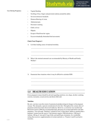 Care During Pregnancy
1 0
l Vaginal bleeding
l Swelling of face, fingers and persistent oedema around the ankles
l Severe/continuous headache
l Dimness/blurring of vision
l Abdominal pain
l Persistent vomiting
l Chills or fever
l Oliguria
l Escape of fluid from the vagina
l Excessive/markedly diminished fetal movements
Check Your Progress 1
1) List three leading causes of maternal mortality.
.........................................................................................................................................................
.........................................................................................................................................................
.........................................................................................................................................................
2) What is the minimal antenatal care recommended by Ministry of Health and Family
Welfare?
.........................................................................................................................................................
.........................................................................................................................................................
.........................................................................................................................................................
3) Enumerate three situations where it may be difficult to calculate EDD.
.........................................................................................................................................................
.........................................................................................................................................................
.........................................................................................................................................................
1.4 HEALTH EDUCATION
Every pregnant woman should be advised regarding nutrition, rest, drugs, alcohol, smoking,
exercise, recreation, sexual activity and about child craft.
Nutrition
By now, you have seen the extent of anatomical and physiological changes in the pregnant
woman. This demands a special consideration for her diet. Throughout this century diets of
pregnant women have been discussed endlessly. However, a consensus was reached and
Research Council (1989) has recommended daily allowance for women both before and after
pregnancy. You will study ‘Nutrition’ in detail in Unit 2 of this block. Suffice to mention that a
pregnant woman from the onset of 2nd trimester requires 2500 kilocalories, 1200 mg of
calcium, 100 mg of iron and 0.5 mg of folic acid and 60 gms of proteins. It is worthwhile
noting that excessive supplementation of certain nutrients i.e. Vitamin A and D can lead to
toxicities.
 