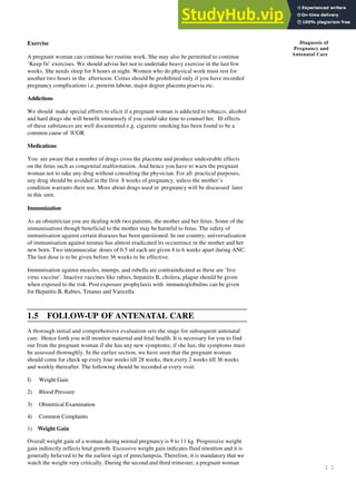 1 1
Diagnosis of
Pregnancy and
Antenatal Care
Exercise
A pregnant woman can continue her routine work. She may also be permitted to continue
‘Keep fit’ exercises. We should advise her not to undertake heavy exercise in the last few
weeks. She needs sleep for 8 hours at night. Women who do physical work must rest for
another two hours in the afternoon. Coitus should be prohibited only if you have recorded
pregnancy complications i.e. preterm labour, major degree placenta praevia etc.
Addictions
We should make special efforts to elicit if a pregnant woman is addicted to tobacco, alcohol
and hard drugs she will benefit immensely if you could take time to counsel her. Ill effects
of these substances are well documented e.g. cigarette smoking has been found to be a
common cause of lUGR.
Medications
You are aware that a number of drugs cross the placenta and produce undesirable effects
on the fetus such as congenital malformation. And hence you have to warn the pregnant
woman not to take any drug without consulting the physician. For all practical purposes,
any drug should be avoided in the first 8 weeks of pregnancy, unless the mother’s
condition warrants their use. More about drugs used in pregnancy will be discussed later
in this unit.
Immunization
As an obstetrician you are dealing with two patients, the mother and her fetus. Some of the
immunisations though beneficial to the mother may be harmful to fetus. The safety of
immunisation against certain diseases has been questioned. In our country, universalisation
of immunisation against tetanus has almost eradicated its occurrence in the mother and her
new born. Two intramuscular doses of 0.5 ml each are given 4 to 6 weeks apart during ANC.
The last dose is to be given before 36 weeks to be effective.
Immunisation against measles, mumps, and rubella are contraindicated as these are ‘live
virus vaccine’. Inactive vaccines like rabies, hepatitis B, cholera, plague should be given
when exposed to the risk. Post exposure prophylaxis with immunoglobulins can be given
for Hepatitis B, Rabies, Tetanus and Varicella.
1.5 FOLLOW-UP OF ANTENATAL CARE
A thorough initial and comprehensive evaluation sets the stage for subsequent antenatal
care. Hence forth you will monitor maternal and fetal health. It is necessary for you to find
out from the pregnant woman if she has any new symptoms; if she has, the symptoms must
be assessed thoroughly. In the earlier section, we have seen that the pregnant woman
should come for check up every four weeks till 28 weeks, then every 2 weeks till 36 weeks
and weekly thereafter. The following should be recorded at every visit:
I) Weight Gain
2) Blood Pressure
3) Obstetrical Examination
4) Common Complaints
1) Weight Gain
Overall weight gain of a woman during normal pregnancy is 9 to 11 kg. Progressive weight
gain indirectly reflects fetal growth. Excessive weight gain indicates fluid retention and it is
generally believed to be the earliest sign of preeclampsia. Therefore, it is mandatory that we
watch the weight very critically. During the second and third trimester, a pregnant woman
 