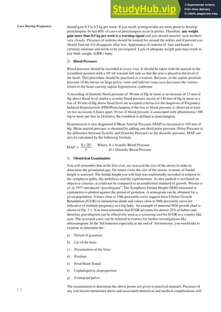 Care During Pregnancy
1 2
should gain 0.3 to 0.5 kg per week. If you recall, primigravidae are more prone to develop
preeclampsia. In fact 80% of cases of preeclampsia occur in primis. Therefore, any weight
gain more than 0.5 kg per week is a warning signal and you should monitor such mothers
very closely. Presence of oedema should be looked for around the ankles and if present you
should find out if it disappears after rest. Appearance of oedema of face and hands is
certainly omnious and needs to be investigated. Lack of adequate weight gain may result in
low birth weight (LBW) baby.
2) Blood Pressure
Blood pressure should be recorded at every visit. It should be taken with the patient in the
recumbent position with a 30o
tilt towards left side so that the arm is placed at the level of
the heart. This procedure should be practised as a routine. Because, in the supine position,
pressure of the uterus on large pelvic veins and inferior vena cava decreases the venous
return to the heart causing supine hypotension syndrome.
A recording of diastolic blood pressure of 90 mm of Hg or more or an increase of 15 mm of
Hg above Basal level and/or a systolic blood pressure record of 140 mm of Hg or more or a
rise of 30 mm of Hg above basal level are accepted criterias for the diagnosis of Pregnancy
Induced Hypertension (PIH)/Preeclampsia if the rise to blood pressure is observed at least
on two occasions 6 hours apart. If rise of blood pressure is associated with albuminuria (300
mg or more per litre in 24 hours), the condition is defined as preeclampsia.
Hypertension is also diagnosed if Mean Arterial Pressure (MAP) is increased to 105 mm of
Hg. Mean arterial pressure is obtained by adding one-third pulse pressure (Pulse Pressure is
the difference between Systolic and Diastolic Pressure) to the diastolic pressure. MAP can
also be calculated by the following fornlula:
S + 2D Where, S = Systolic Blood Pressure
MAP =
3 D = Diastolic Blood Pressure
3) Obstetrical Examination
You will remember that at the first visit, we assessed the size of the uterus in order to
determine the gestational age. On return visits the size of the uterus, in terms of fundal
height is assessed. The fundal height you will find was traditionally recorded in relation to
the symphysis pubis, the umbilicus and the xiphisternum. As this method is not based on
objective criterias, it could not be compared to an established standard of growth. Westin et
al. in 1977 introduced “gravidogram”. The Symphysis Fundal Height (SFH) measured in
centimetres is plotted against the period of gestation. A nomogram can be obtained for a
given population. Values close to 10th percentile curve suggest Intra Uterine Growth
Retardation (IUGR) or intrauterine death and values close to 90th percentile curve are
indicative of multiple pregnancy or a big baby. An example of maternal SFH growth chart is
shown in Fig. 1.1. You must remember that IUGR accounts for almost 25% of babies and
therefore gravidogram can be effectively used as a screening tool for IUGR in a country like
ours. The screened cases can be referred to centres for further investigations like
ultrasonogram. In the 3rd trimester especially at the end of 3rd trimester, you would like to
examine to determine the :
a) Period of gestation
b) Lie of the fetus
c) Presentation of the fetus
d) Position
e) Fetal Heart Sound
f) Cephalopelvic disproportion
g) Contracted pelvis
The examination to determine the above points are given in practical manuals. Presence of
any risk factors mentioned above and associated obstetrical and medical complications will
 