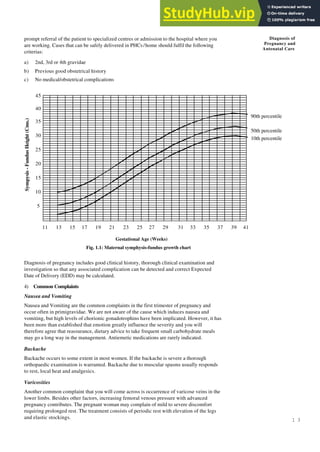 1 3
Diagnosis of
Pregnancy and
Antenatal Care
prompt referral of the patient to specialized centres or admission to the hospital where you
are working. Cases that can be safely delivered in PHCs/home should fulfil the following
criterias:
a) 2nd, 3rd or 4th gravidae
b) Previous good obstetrical history
c) No medical/obstetrical complications
Fig. 1.1: Maternal symphysis-fundus growth chart
Gestational Age (Weeks)
Sympysis
-
Fundus
Height
(Cms.)
Diagnosis of pregnancy includes good clinical history, thorough clinical examination and
investigation so that any associated complication can be detected and correct Expected
Date of Delivery (EDD) may be calculated.
4) Common Complaints
Nausea and Vomiting
Nausea and Vomiting are the common complaints in the first trimester of pregnancy and
occur often in primigravidae. We are not aware of the cause which induces nausea and
vomiting, but high levels of chorionic gonadotrophins have been implicated. However, it has
been more than established that emotion greatly influence the severity and you will
therefore agree that reassurance, dietary advice to take frequent small carbohydrate meals
may go a long way in the management. Antiemetic medications are rarely indicated.
Backache
Backache occurs to some extent in most women. If the backache is severe a thorough
orthopaedic examination is warranted. Backache due to muscular spasms usually responds
to rest, local heat and analgesics.
Varicosities
Another common complaint that you will come across is occurrence of varicose veins in the
lower limbs. Besides other factors, increasing femoral venous pressure with advanced
pregnancy contributes. The pregnant woman may complain of mild to severe discomfort
requiring prolonged rest. The treatment consists of periodic rest with elevation of the legs
and elastic stockings.
45
40
35
30
25
20
15
10
5
11 13 15 17 19 21 23 25 27 29 31 33 35 37 39 41
90th percentile
50th percentile
10th percentile
 