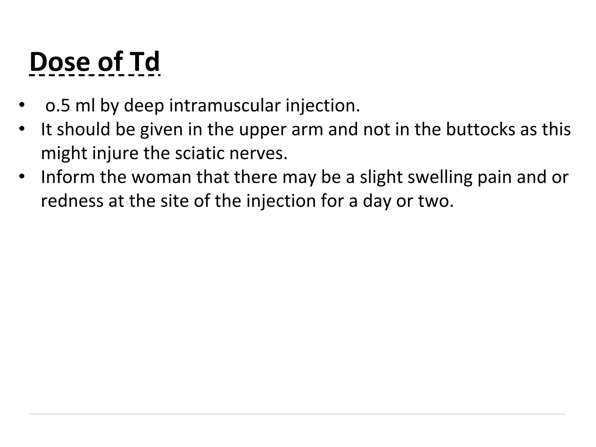Dose of Td
• o.5 ml by deep intramuscular injection.
• It should be given in the upper arm and not in the buttocks as this
might injure the sciatic nerves.
• Inform the woman that there may be a slight swelling pain and or
redness at the site of the injection for a day or two.
 