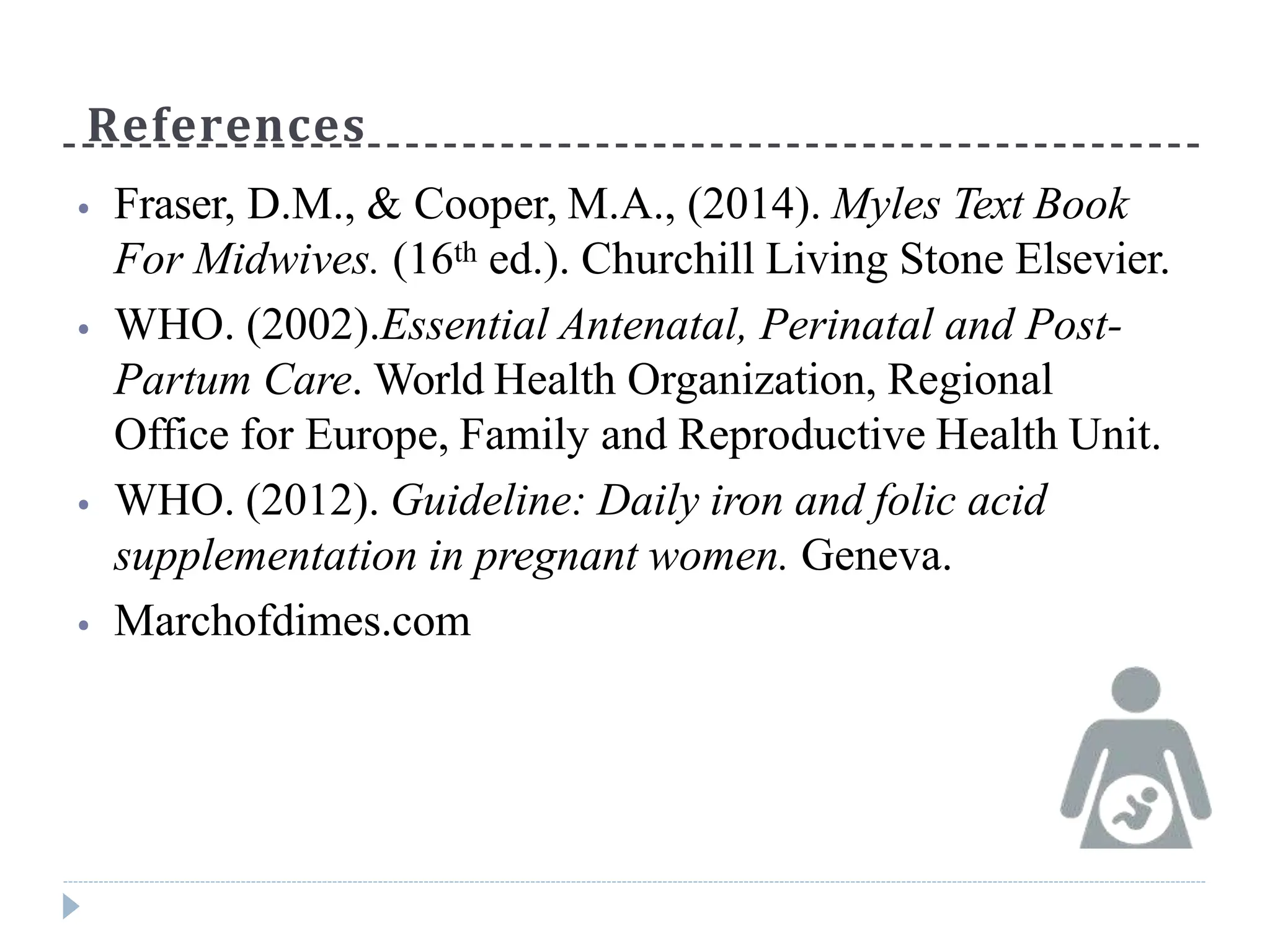 References
⦁ Fraser, D.M., & Cooper, M.A., (2014). Myles Text Book
For Midwives. (16th ed.). Churchill Living Stone Elsevier.
⦁ WHO. (2002).Essential Antenatal, Perinatal and Post-
Partum Care. World Health Organization, Regional
Office for Europe, Family and Reproductive Health Unit.
⦁ WHO. (2012). Guideline: Daily iron and folic acid
supplementation in pregnant women. Geneva.
⦁ Marchofdimes.com
 