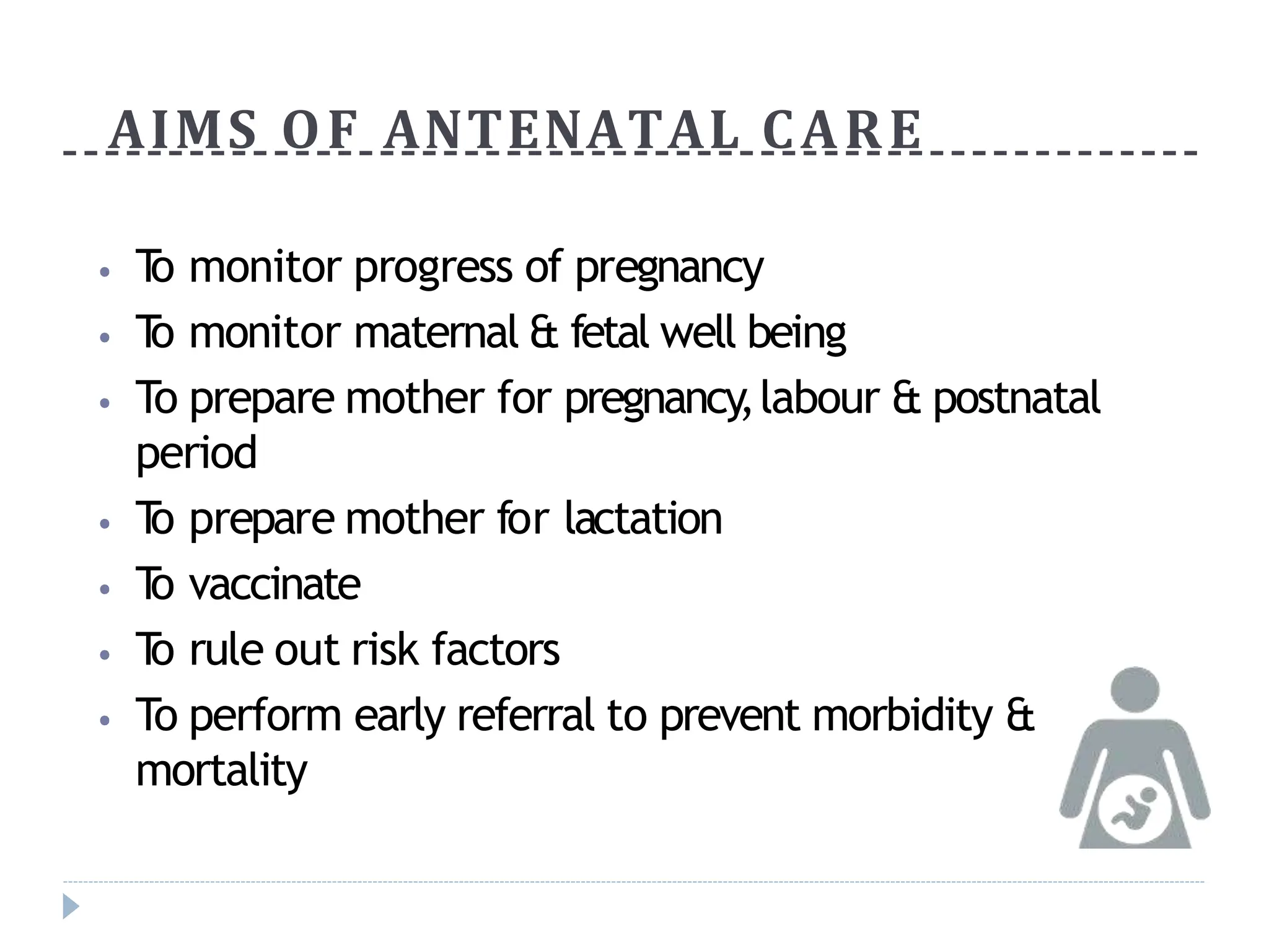 AIMS OF ANTENATAL CARE
⦁ T
o monitor progress of pregnancy
⦁ T
o monitor maternal & fetal well being
⦁ To prepare mother for pregnancy,labour & postnatal
period
⦁ T
o prepare mother for lactation
⦁ T
o vaccinate
⦁ T
o rule out risk factors
⦁ To perform early referral to prevent morbidity &
mortality
 