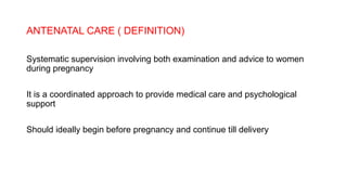ANTENATAL CARE ( DEFINITION)
Systematic supervision involving both examination and advice to women
during pregnancy
It is a coordinated approach to provide medical care and psychological
support
Should ideally begin before pregnancy and continue till delivery
 