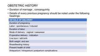 OBSTETRIC HISTORY
• Duration of marriage , consanguinity
• Details of every previous pregnancy should be noted under the following
headings:
DETAILS OF DELIVERY
Duration of pregnancy
Labor : spontaneous / induced
Duration of labor
Mode of delivery : vaginal / caesarean
If operative delivery : indication
Live born / still birth
Birth weight and sex
Breastfeeding history
Present health of child
Antepartum / intrapartum/ postpartum complications
 