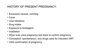 HISTORY OF PRESENT PREGNANCY:
• Excessive nausea, vomiting
• Fever
• Viral infections
• Drug intake
• Exposure to teratogens
• Irradiation
• When was urine pregnancy test done to confirm pregnancy
• Conception: spontaneous / any drugs used for induction/ ART
• USG confirmation of pregnancy
 