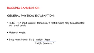 BOOKING EXAMINATION
GENERAL PHYSICAL EXAMINATION:
• HEIGHT : A short stature : 142 cms or 4 feet 8 inches may be associated
with small pelvis
• Maternal weight
• Body mass index ( BMI) : Weight ( kgs)
Height ( meters) 2
 