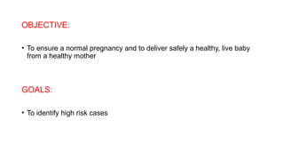 OBJECTIVE:
• To ensure a normal pregnancy and to deliver safely a healthy, live baby
from a healthy mother
GOALS:
• To identify high risk cases
 