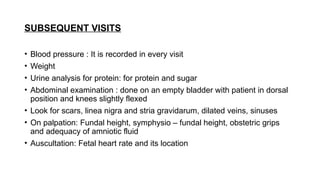 SUBSEQUENT VISITS
• Blood pressure : It is recorded in every visit
• Weight
• Urine analysis for protein: for protein and sugar
• Abdominal examination : done on an empty bladder with patient in dorsal
position and knees slightly flexed
• Look for scars, linea nigra and stria gravidarum, dilated veins, sinuses
• On palpation: Fundal height, symphysio – fundal height, obstetric grips
and adequacy of amniotic fluid
• Auscultation: Fetal heart rate and its location
 