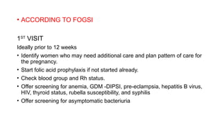 • ACCORDING TO FOGSI
1ST
VISIT
Ideally prior to 12 weeks
• Identify women who may need additional care and plan pattern of care for
the pregnancy.
• Start folic acid prophylaxis if not started already.
• Check blood group and Rh status.
• Offer screening for anemia, GDM -DIPSI, pre-eclampsia, hepatitis B virus,
HIV, thyroid status, rubella susceptibility, and syphilis
• Offer screening for asymptomatic bacteriuria
 