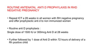 ROUTINE ANTENATAL ANTI D PROPHYLAXIS IN RHD
NEGATIVE PREGNANCY
• Repeat ICT a 28 weeks in all women with RH negative pregnancy
and offer prophylactic anti d to non immunized women
• Routine anti D prophylaxis :
Single dose of 1500 IU or 300mcg Anti D at 28 weeks
• Further followed by 1 dose of Anti D within 72 hours of delivery of a
Rh positive child
 