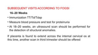 SUBSEQUENT VISITS ACCORDING TO FOGSI
16–20 Weeks
• Immunization TT/Td/Tdap
• Measure blood pressure and test for proteinuria
• At 18–20 weeks, an ultrasound scan should be performed for
the detection of structural anomalies.
If placenta is found to extend across the internal cervical os at
this time, another scan in third trimester should be offered
 