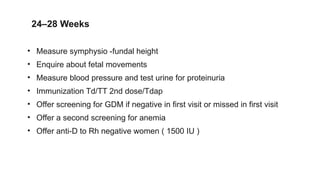 24–28 Weeks
• Measure symphysio -fundal height
• Enquire about fetal movements
• Measure blood pressure and test urine for proteinuria
• Immunization Td/TT 2nd dose/Tdap
• Offer screening for GDM if negative in first visit or missed in first visit
• Offer a second screening for anemia
• Offer anti-D to Rh negative women ( 1500 IU )
 