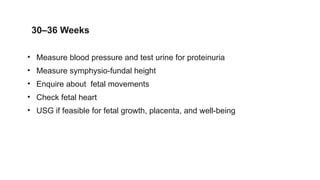 30–36 Weeks
• Measure blood pressure and test urine for proteinuria
• Measure symphysio-fundal height
• Enquire about fetal movements
• Check fetal heart
• USG if feasible for fetal growth, placenta, and well-being
 