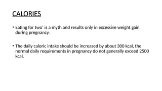 CALORIES
• Eating for two’ is a myth and results only in excessive weight gain
during pregnancy.
• The daily caloric intake should be increased by about 300 kcal, the
normal daily requirements in pregnancy do not generally exceed 2500
kcal.
 