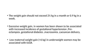 • The weight gain should not exceed 2½ kg in a month or 0.9 kg in a
week.
• Excessive weight gain, in women has been shown to be associated
with increased incidence of gestational hypertension ,Pre-
eclampsia ,gestational diabetes ,macrosomia ,caesarean delivery.
• Low maternal weight gain (<6 kg) in underweight women may be
associated with IUGR.
 