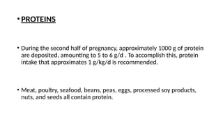 •PROTEINS
• During the second half of pregnancy, approximately 1000 g of protein
are deposited, amounting to 5 to 6 g/d . To accomplish this, protein
intake that approximates 1 g/kg/d is recommended.
• Meat, poultry, seafood, beans, peas, eggs, processed soy products,
nuts, and seeds all contain protein.
 
