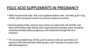 FOLIC ACID SUPPLEMENTS IN PREGNANCY
• WHO recommends daily folic acid supplementation with and 400 µg (0.4 mg)
of folic acid in pregnant women to prevent maternal anaemia.
• Periconceptional folic acid has been shown to reduce the risk of NTDs and
other birth defects like cleft lip and congenital heart disease and it should be
started preferably before pregnancy and continued through the first
trimester.
• The recommended dose of folic acid in women with-out any history of
previous NTD affected baby is400 µg/day, and 4 mg/day in women with
affected pregnancy.
 