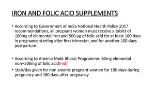 IRON AND FOLIC ACID SUPPLEMENTS
• According to Government of India National Health Policy 2017
recommendations, all pregnant women must receive a tablet of
100mg of elemental iron and 500 µg of folic acid for at least 100 days
in pregnancy starting after first trimester, and for another 100 days
postpartum
• According to Anemia Mukt Bharat Programme: 60mg elemental
iron+500mg of folic acid(red)
• 1tab/day given for non anemic pregnant women for 180 days during
pregnancy and 180 days after pregnancy.
 