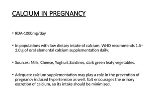 CALCIUM IN PREGNANCY
• RDA-1000mg/day
• In populations with low dietary intake of calcium, WHO recommends 1.5–
2.0 g of oral elemental calcium supplementation daily.
• Sources: Milk, Cheese, Yoghurt,Sardines, dark green leafy vegetables.
• Adequate calcium supplementation may play a role in the prevention of
pregnancy induced hypertension as well. Salt encourages the urinary
excretion of calcium, so its intake should be minimised.
 