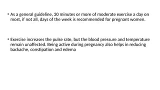 • As a general guideline, 30 minutes or more of moderate exercise a day on
most, if not all, days of the week is recommended for pregnant women.
• Exercise increases the pulse rate, but the blood pressure and temperature
remain unaffected. Being active during pregnancy also helps in reducing
backache, constipation and edema
 