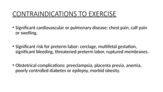 CONTRAINDICATIONS TO EXERCISE
• Significant cardiovascular or pulmonary disease: chest pain, calf pain
or swelling.
• Significant risk for preterm labor: cerclage, multifetal gestation,
significant bleeding, threatened preterm labor, ruptured membranes.
• Obstetrical complications: preeclampsia, placenta previa, anemia,
poorly controlled diabetes or epilepsy, morbid obesity.
 