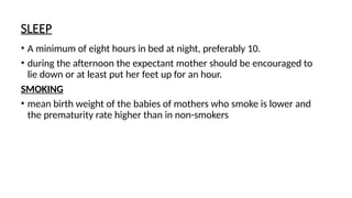SLEEP
• A minimum of eight hours in bed at night, preferably 10.
• during the afternoon the expectant mother should be encouraged to
lie down or at least put her feet up for an hour.
SMOKING
• mean birth weight of the babies of mothers who smoke is lower and
the prematurity rate higher than in non-smokers
 