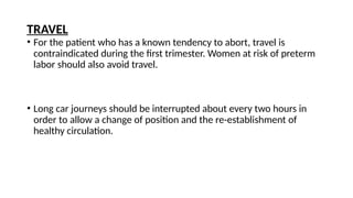• For the patient who has a known tendency to abort, travel is
contraindicated during the first trimester. Women at risk of preterm
labor should also avoid travel.
• Long car journeys should be interrupted about every two hours in
order to allow a change of position and the re-establishment of
healthy circulation.
TRAVEL
 
