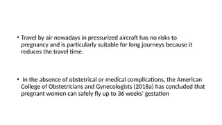 • Travel by air nowadays in pressurized aircraft has no risks to
pregnancy and is particularly suitable for long journeys because it
reduces the travel time.
• In the absence of obstetrical or medical complications, the American
College of Obstetricians and Gynecologists (2018a) has concluded that
pregnant women can safely fly up to 36 weeks' gestation
 