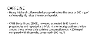 CAFFEINE
• Heavy Intake of coffee each day-approximately five cups or 500 mg of
caffeine-slightly raises the miscarriage risk.
• CARE Study Group (2008), however, evaluated 2635 low-risk
pregnancies and reported a 1.4-fold risk for fetal-growth restriction
among those whose daily caffeine consumption was > 200 mg/d
compared with those who consumed <100 mg/d
 