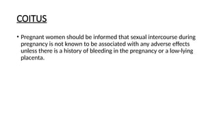 COITUS
• Pregnant women should be informed that sexual intercourse during
pregnancy is not known to be associated with any adverse effects
unless there is a history of bleeding in the pregnancy or a low-lying
placenta.
 