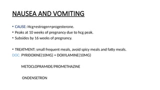 NAUSEA AND VOMITING
• CAUSE: Hcg+estrogen+progesterone.
• Peaks at 10 weeks of pregnancy due to hcg peak.
• Subsides by 16 weeks of pregnancy.
• TREATMENT: small frequent meals, avoid spicy meals and fatty meals.
DOC: PYRIDOXINE(10MG) + DOXYLAMINE(10MG)
METOCLOPRAMIDE/PROMETHAZINE
ONDENSETRON
 