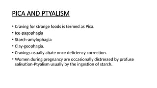 PICA AND PTYALISM
• Craving for strange foods is termed as Pica.
• Ice-pagophagia
• Starch-amylophagia
• Clay-geophagia.
• Cravings usually abate once deficiency correction.
• Women during pregnancy are occasionally distressed by profuse
salivation-Ptyalism usually by the ingestion of starch.
 