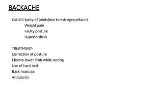 BACKACHE
CAUSES-laxity of joints(due to estrogen,relaxin)
Weight gain
Faulty posture
Hyperlordosis
TREATMENT-
Correction of posture
Elevate lower limb while resting
Use of hard bed
Back massage
Analgesics
 