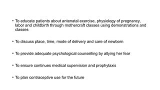 • To educate patients about antenatal exercise, physiology of pregnancy,
labor and childbirth through mothercraft classes using demonstrations and
classes
• To discuss place, time, mode of delivery and care of newborn
• To provide adequate psychological counselling by allying her fear
• To ensure continues medical supervision and prophylaxis
• To plan contraceptive use for the future
 