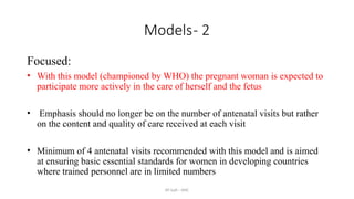 AY Isah - ANC
Models- 2
Focused:
• With this model (championed by WHO) the pregnant woman is expected to
participate more actively in the care of herself and the fetus
• Emphasis should no longer be on the number of antenatal visits but rather
on the content and quality of care received at each visit
• Minimum of 4 antenatal visits recommended with this model and is aimed
at ensuring basic essential standards for women in developing countries
where trained personnel are in limited numbers
 