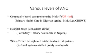 AY Isah - ANC
Various levels of ANC
• Community based care (community Midwife/GP - led)
(Primary Health Care in Nigerian setting- Midwives/CHEWS)
• Hospital based (Consultant clinics)
• (Secondary/ Tertiary health care in Nigeria)
• ‘Shared’ Care through well established referral systems
• (Referral system exist but poorly developed)
 