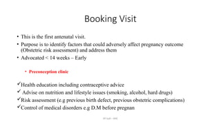 AY Isah - ANC
Booking Visit
• This is the first antenatal visit.
• Purpose is to identify factors that could adversely affect pregnancy outcome
(Obstetric risk assessment) and address them
• Advocated < 14 weeks – Early
• Preconception clinic
Health education including contraceptive advice
 Advise on nutrition and lifestyle issues (smoking, alcohol, hard drugs)
Risk assessment (e.g previous birth defect, previous obstetric complications)
Control of medical disorders e.g D.M before pregnan
 