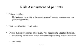 AY Isah - ANC
Risk Assessment of patients
• Patient is either,
• High risk or Low risk at the conclusion of booking procedure and care
given as appropriate
• Risk classification = Not static
• Events during pregnancy or delivery will necessitate a reclassification.
• Risk scoring for the above reason is indeed being downplay by some authorities
• Our stand?
 