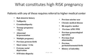 AY Isah - ANC
What constitutes high RISK pregnancy
Patients with any of these requires referral to higher medical center
• Bad obstetric history
• Nulliparity
• Grandmultiparity
• Teenage pregnancy
<16yrs
• Abnormal
lie/presentation
• Multiple pregnancy
• Previous preterm birth
• Short statue <1.5m
• Extreme social
deprivation
• SFH-date disparity
• Previous uterine scar
• Chronic medical disease
• Rh negative mother
• Previous APH/ PPH
• Previous gynaecological
operation
• Previous fetal
abnormality
• Previous
perinatal/neonatal birth
• History of infertility
 