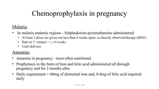 AY Isah - ANC
Chemoprophylaxis in pregnancy
Malaria:
• In malaria endemic regions - Sulphadoxine-pyrimethamine administered
• At least 3 doses are given not less than 4 weeks apart, as directly observed therapy (DOT)
• Start at 1st
contact = > 14 weeks
• Until delivery
Anaemia:
• Anaemia in pregnancy - most often nutritional.
• Prophylaxis in the form of Iron and folic acid administered all through
pregnancy and for 2 months after
• Daily requirement = 60mg of elemental iron and, 0.4mg of folic acid required
daily
 