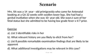 AY Isah - ANC
Scenario
Mrs. RA was a 14 year - old primigravida who came for Antenatal
booking at a GA 32 weeks with swollen lower legs. She had had a
genital mutilation when she was 10- year old. She wasn.t sure of her
fetal status but she admitted to be having low grade fever x 4/7 prior.
Exercise
a). List 5 identifiable risks in her
b). What relevant history are you likely to elicit from her?
c). List 8 possible remarkable examination findings that are likely to be
apparent
d). What additional investigations may be relevant in this case?
 