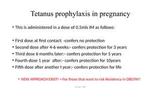 AY Isah - ANC
Tetanus prophylaxis in pregnancy
• This is administered in a dose of 0.5mls IM as follows:
• First dose at first contact: -confers no protection
• Second dose after 4-6 weeks:- confers protection for 3 years
• Third dose 6 months later:- confers protection for 5 years
• Fourth dose 1 year after:- confers protection for 10years
• Fifth dose after another I year;- confers protection for life
• NEW APPROACH EXIST! = For those that want to risk Residency in OBGYN!!
 
