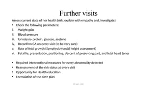 AY Isah - ANC
Further visits
Assess current state of her health (Ask, explain with empathy and, investigate)
• Check the following parameters:
i. Weight gain
ii. Blood pressure
iii. Urinalysis- protein, glucose, acetone
iv. Reconfirm GA on every visit (to be very sure)
v. Rate of fetal growth (Symphysio-fundal height assessment)
vi. Fetal lie, presentation, positioning, descent of presenting part, and fetal heart tones
• Required interventional measures for every abnormality detected
• Reassessment of the risk status at every visit
• Opportunity for Health education
• Formulation of the birth plan
 