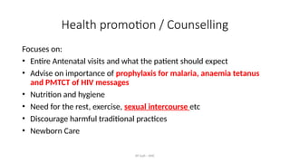 AY Isah - ANC
Health promotion / Counselling
Focuses on:
• Entire Antenatal visits and what the patient should expect
• Advise on importance of prophylaxis for malaria, anaemia tetanus
and PMTCT of HIV messages
• Nutrition and hygiene
• Need for the rest, exercise, sexual intercourse etc
• Discourage harmful traditional practices
• Newborn Care
 