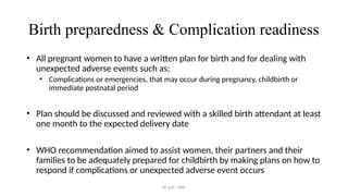 AY Isah - ANC
Birth preparedness & Complication readiness
• All pregnant women to have a written plan for birth and for dealing with
unexpected adverse events such as;
• Complications or emergencies, that may occur during pregnancy, childbirth or
immediate postnatal period
• Plan should be discussed and reviewed with a skilled birth attendant at least
one month to the expected delivery date
• WHO recommendation aimed to assist women, their partners and their
families to be adequately prepared for childbirth by making plans on how to
respond if complications or unexpected adverse event occurs
 